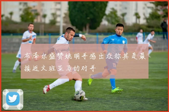 布泽尔盛赞姚明手感出众称其是最接近文班亚马的对手