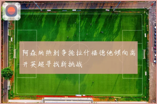 阿森纳热刺争抢拉什福德他倾向离开英超寻找新挑战
