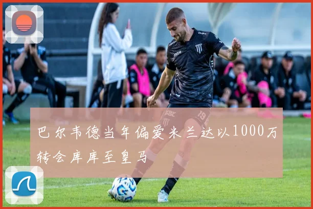 巴尔韦德当年偏爱米兰达以1000万转会库库至皇马