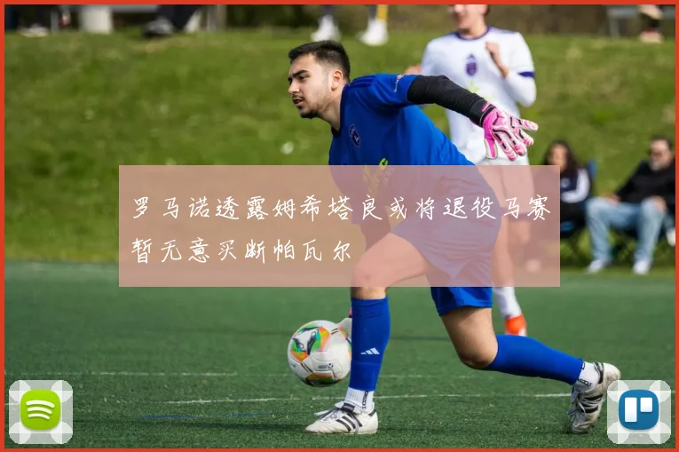 罗马诺透露姆希塔良或将退役马赛暂无意买断帕瓦尔