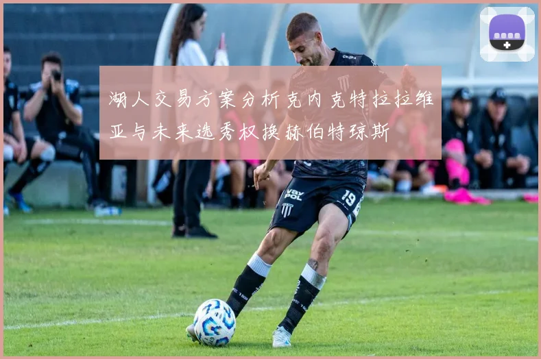 湖人交易方案分析克内克特拉拉维亚与未来选秀权换赫伯特琼斯
