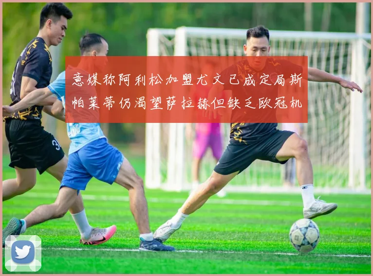 意媒称阿利松加盟尤文已成定局斯帕莱蒂仍渴望萨拉赫但缺乏欧冠机会