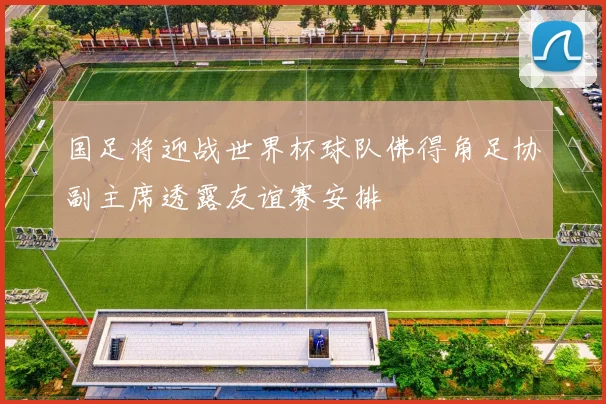 国足将迎战世界杯球队佛得角足协副主席透露友谊赛安排