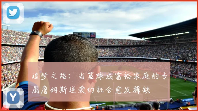 追梦之路：当篮球成富裕家庭的专属詹姆斯逆袭的机会愈发稀缺