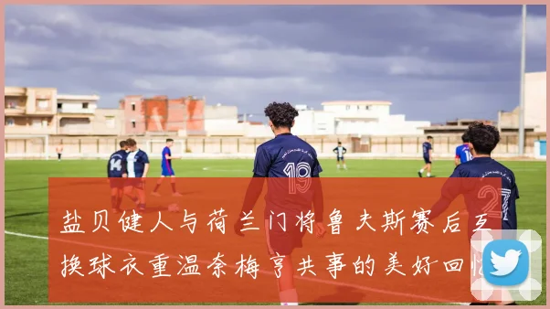 盐贝健人与荷兰门将鲁夫斯赛后互换球衣重温奈梅亨共事的美好回忆