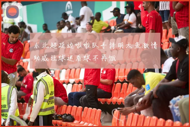 东北超延边啦啦队手持明太鱼激情助威让球迷看球不再饿