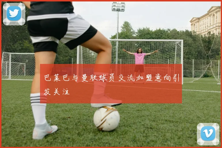 巴莱巴与曼联球员交流加盟意向引发关注
